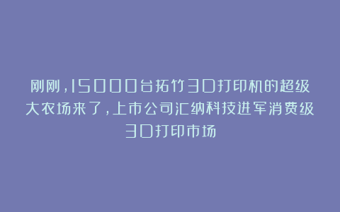 刚刚，15000台拓竹3D打印机的超级大农场来了，上市公司汇纳科技进军消费级3D打印市场