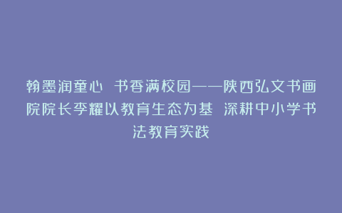 翰墨润童心 书香满校园——陕西弘文书画院院长李耀以教育生态为基 深耕中小学书法教育实践
