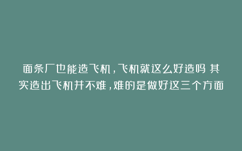 面条厂也能造飞机，飞机就这么好造吗？其实造出飞机并不难，难的是做好这三个方面