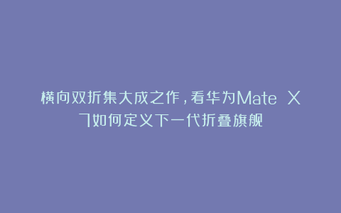 横向双折集大成之作，看华为Mate X7如何定义下一代折叠旗舰