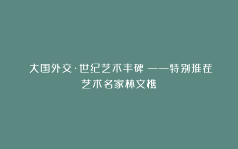 《大国外交·世纪艺术丰碑》——特别推荐艺术名家林文樵