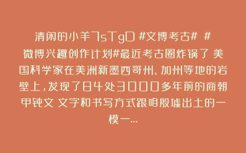 清闲的小羊7sTgD：#文博考古# #微博兴趣创作计划#最近考古圈炸锅了！美国科学家在美洲新墨西哥州、加州等地的岩壁上，发现了84处3000多年前的商朝甲骨文！文字和书写方式跟咱殷墟出土的一模一…