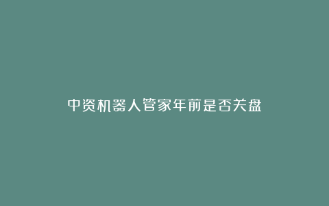 中资机器人管家年前是否关盘？