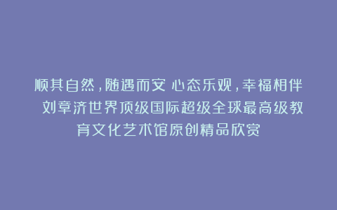 顺其自然，随遇而安！心态乐观，幸福相伴！①刘章济世界顶级国际超级全球最高级教育文化艺术馆原创精品欣赏！
