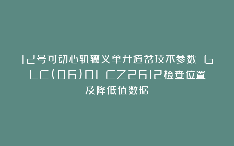 12号可动心轨辙叉单开道岔技术参数 GLC(06)01 CZ2612检查位置及降低值数据
