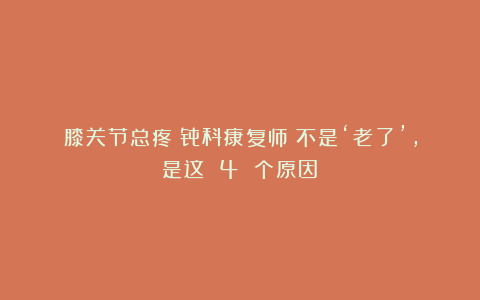 膝关节总疼？骨科康复师：不是‘老了’，是这 4 个原因！
