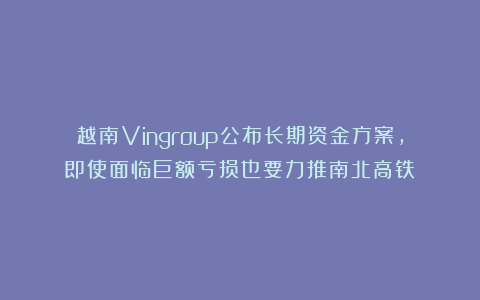越南Vingroup公布长期资金方案，即使面临巨额亏损也要力推南北高铁