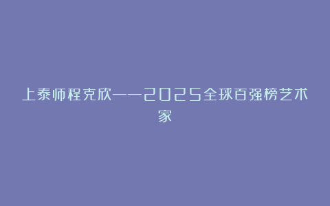 上泰师程克欣——2025全球百强榜艺术家