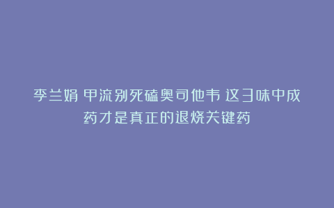 李兰娟：甲流别死磕奥司他韦！这3味中成药才是真正的退烧关键药