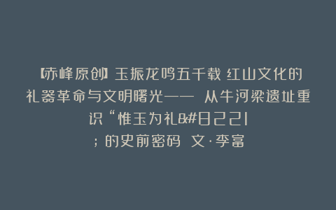 【赤峰原创】玉振龙鸣五千载：红山文化的礼器革命与文明曙光—— 从牛河梁遗址重识 “惟玉为礼” 的史前密码 文·李富