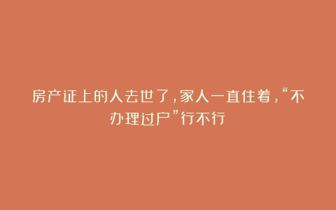 房产证上的人去世了，家人一直住着，“不办理过户”行不行？
