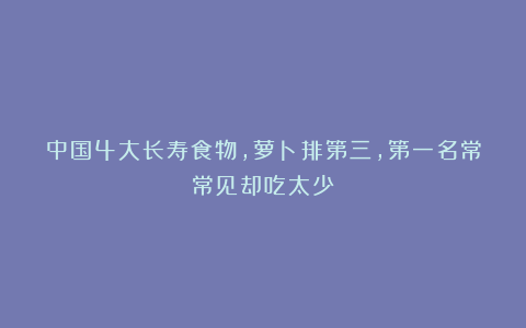 中国4大长寿食物，萝卜排第三，第一名常常见却吃太少！