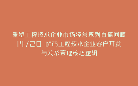 重塑工程技术企业市场经营系列直播回顾(14/20):解码工程技术企业客户开发与关系管理核心逻辑