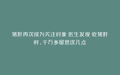 猪肝再次成为关注对象!医生发现:吃猪肝时,千万多留意这几点!