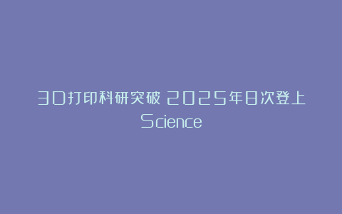 3D打印科研突破！2025年8次登上《Science》