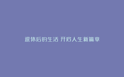 退休后的生活：开启人生新篇章