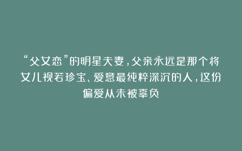“父女恋”的明星夫妻，父亲永远是那个将女儿视若珍宝、爱意最纯粹深沉的人，这份偏爱从未被辜负！