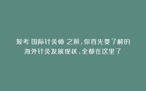报考《国际针灸师》之前，你首先要了解的海外针灸发展现状，全都在这里了！
