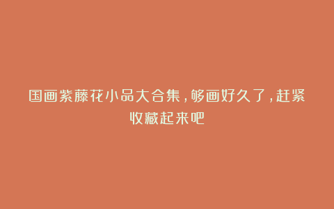 国画紫藤花小品大合集，够画好久了，赶紧收藏起来吧！
