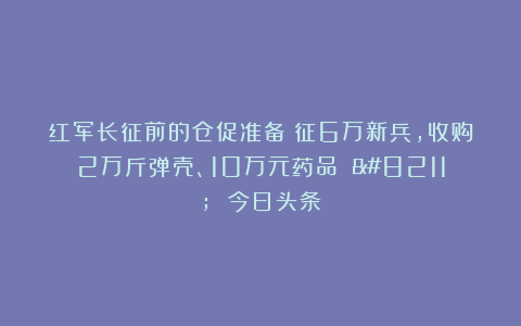 红军长征前的仓促准备：征6万新兵，收购2万斤弹壳、10万元药品 – 今日头条