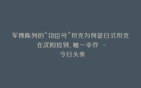军博陈列的“功臣号”坦克为何是日式坦克：在沈阳捡到、唯一幸存 – 今日头条