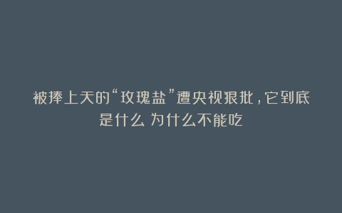 被捧上天的“玫瑰盐”遭央视狠批,它到底是什么?为什么不能吃?