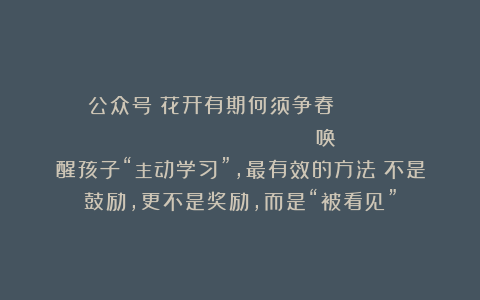 公众号：花开有期何须争春                         唤醒孩子“主动学习”，最有效的方法：不是鼓励，更不是奖励，而是“被看见”