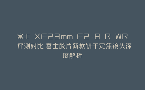 富士 XF23mm F2.8 R WR 评测对比：富士胶片新款饼干定焦镜头深度解析
