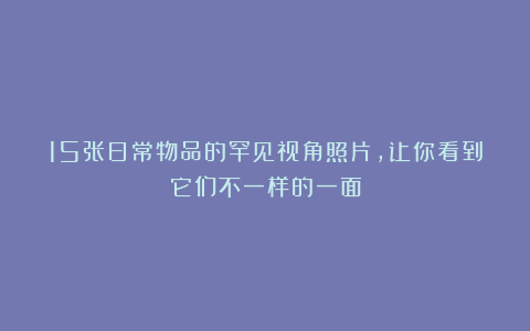 15张日常物品的罕见视角照片，让你看到它们不一样的一面
