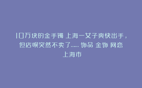10万块的金手镯?上海一女子爽快出手,但店员突然不卖了……|饰品|金饰|网恋|上海市