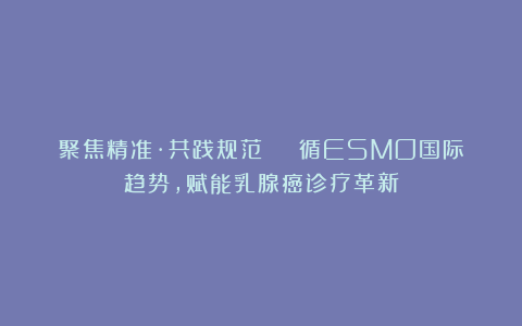 聚焦精准·共践规范 | 循ESMO国际趋势，赋能乳腺癌诊疗革新