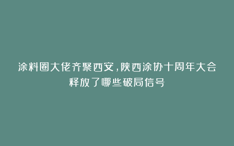 涂料圈大佬齐聚西安，陕西涂协十周年大会释放了哪些破局信号？