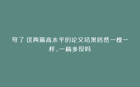 奇了!这两篇高水平的论文结果居然一模一样,一稿多投吗?