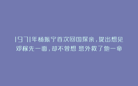 1971年杨振宁首次回国探亲，提出想见邓稼先一面，却不曾想：意外救了他一命