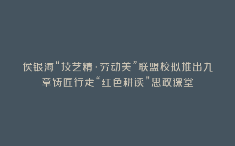 侯银海“技艺精·劳动美”联盟校拟推出九章铸匠行走“红色耕读”思政课堂