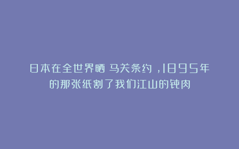 日本在全世界晒《马关条约》，1895年的那张纸割了我们江山的骨肉