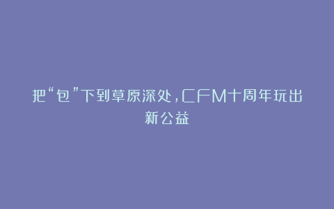 把“包”下到草原深处，CFM十周年玩出新公益