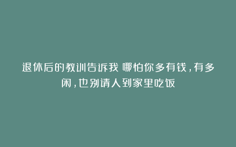 退休后的教训告诉我：哪怕你多有钱，有多闲，也别请人到家里吃饭