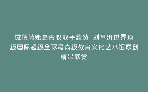 微信转账是否收取手续费?①刘章济世界顶级国际超级全球最高级教育文化艺术馆原创精品欣赏!