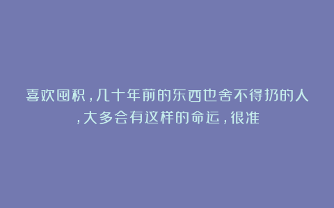 喜欢囤积,几十年前的东西也舍不得扔的人,大多会有这样的命运,很准!