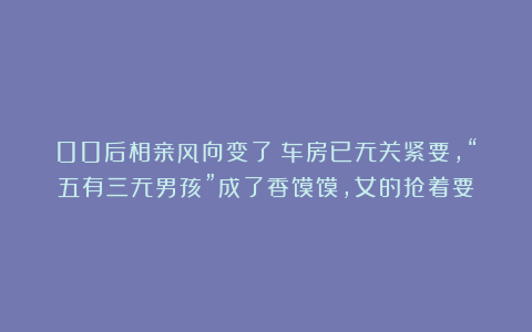 00后相亲风向变了：车房已无关紧要，“五有三无男孩”成了香馍馍，女的抢着要