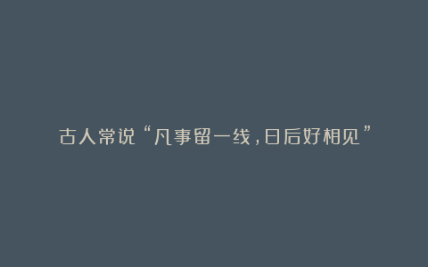 古人常说:“凡事留一线,日后好相见”