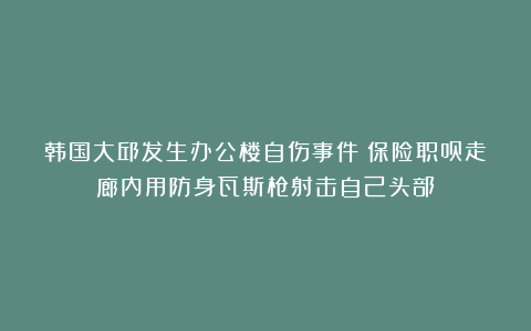 韩国大邱发生办公楼自伤事件：保险职员走廊内用防身瓦斯枪射击自己头部