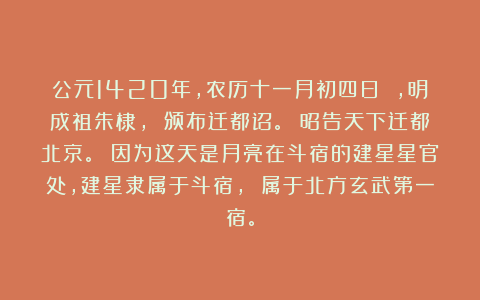 公元1420年，农历十一月初四日 ，明成祖朱棣， 颁布迁都诏。 昭告天下迁都北京。 因为这天是月亮在斗宿的建星星官处，建星隶属于斗宿， 属于北方玄武第一宿。