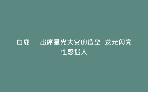 白鹿 | 出席星光大赏的造型,发光闪亮性感迷人!