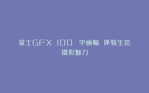 富士GFX 100 Ⅱ中画幅 体验生态摄影魅力