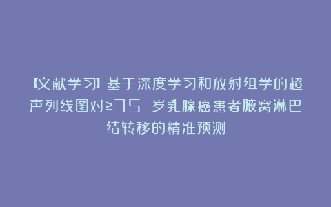 【文献学习】基于深度学习和放射组学的超声列线图对≥75 岁乳腺癌患者腋窝淋巴结转移的精准预测