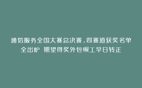 通信服务全国大赛总决赛，四赛道获奖名单全出炉！（期望得奖外包员工早日转正）