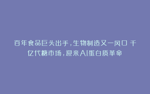 百年食品巨头出手，生物制造又一风口！千亿代糖市场，迎来AI蛋白质革命！