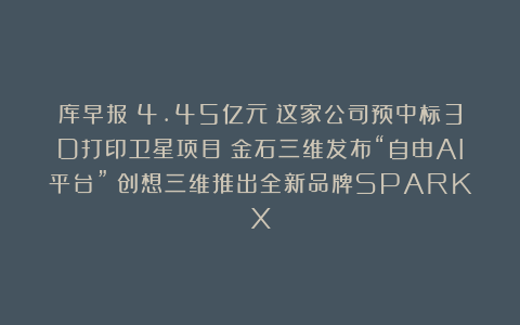 库早报|4.45亿元!这家公司预中标3D打印卫星项目;金石三维发布“自由AI平台”;创想三维推出全新品牌SPARKX